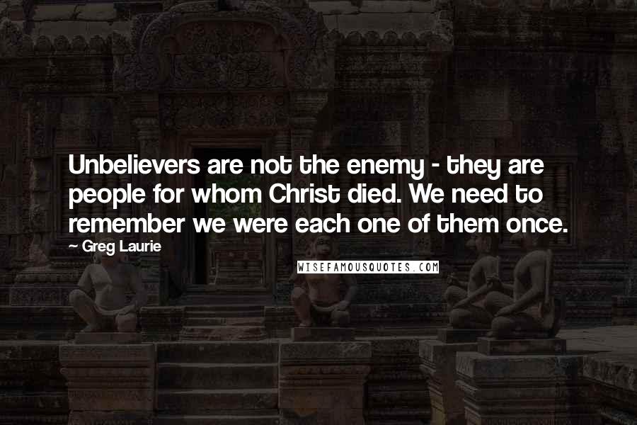 Greg Laurie Quotes: Unbelievers are not the enemy - they are people for whom Christ died. We need to remember we were each one of them once.