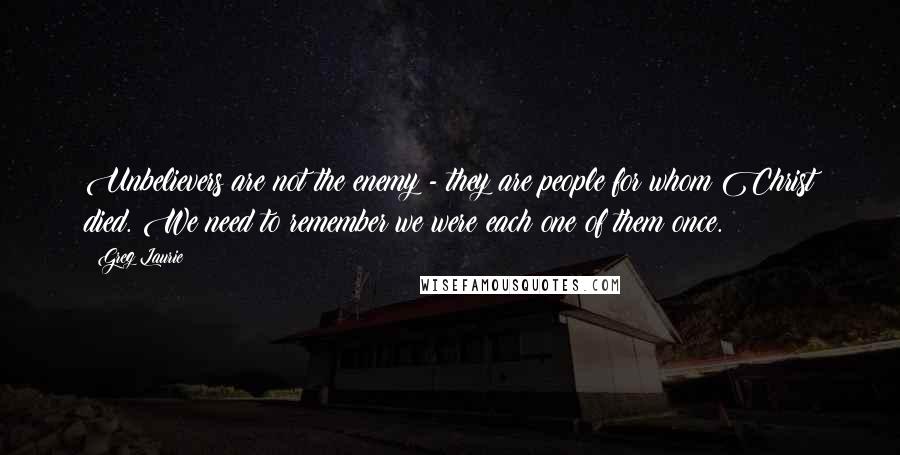 Greg Laurie Quotes: Unbelievers are not the enemy - they are people for whom Christ died. We need to remember we were each one of them once.