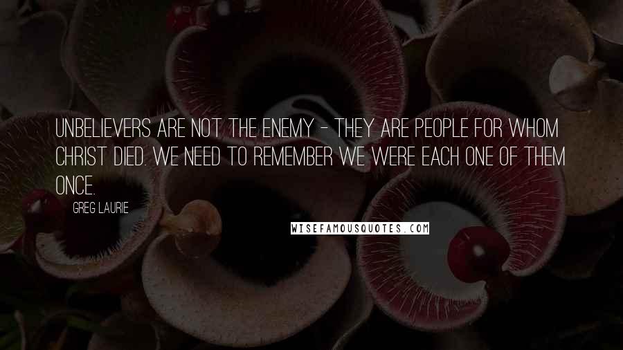 Greg Laurie Quotes: Unbelievers are not the enemy - they are people for whom Christ died. We need to remember we were each one of them once.