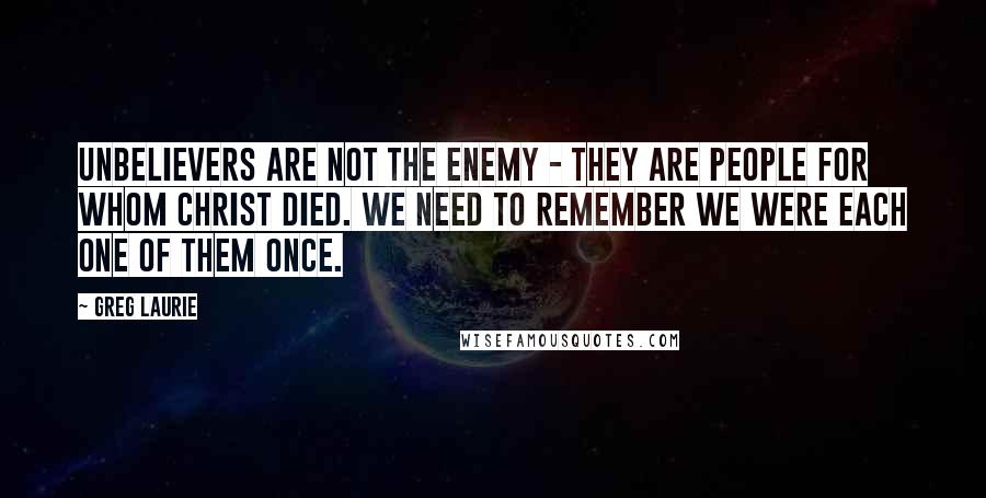 Greg Laurie Quotes: Unbelievers are not the enemy - they are people for whom Christ died. We need to remember we were each one of them once.