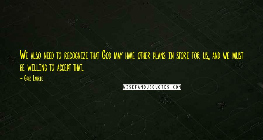 Greg Laurie Quotes: We also need to recognize that God may have other plans in store for us, and we must be willing to accept that.