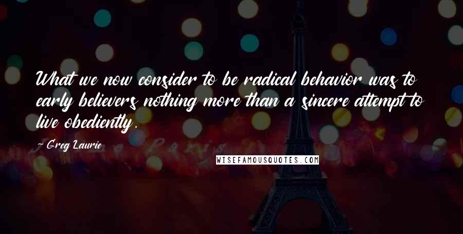 Greg Laurie Quotes: What we now consider to be radical behavior was to early believers nothing more than a sincere attempt to live obediently.