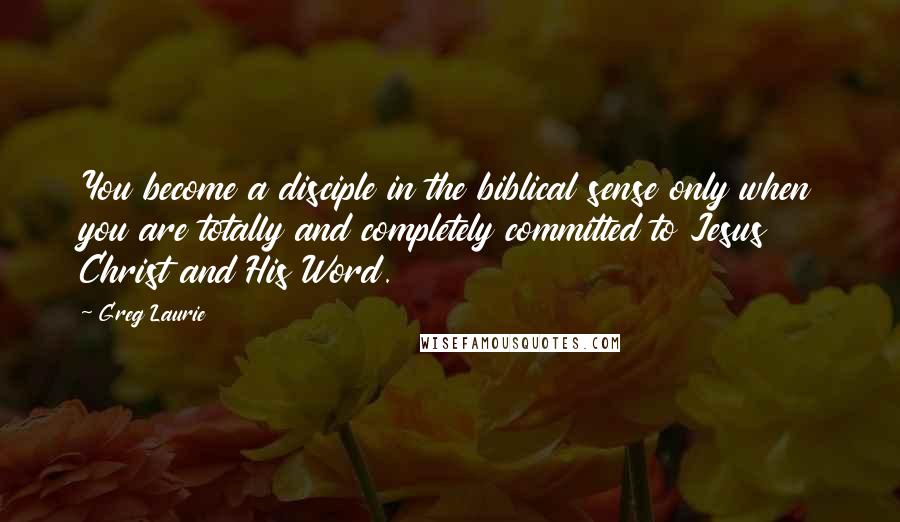 Greg Laurie Quotes: You become a disciple in the biblical sense only when you are totally and completely committed to Jesus Christ and His Word.