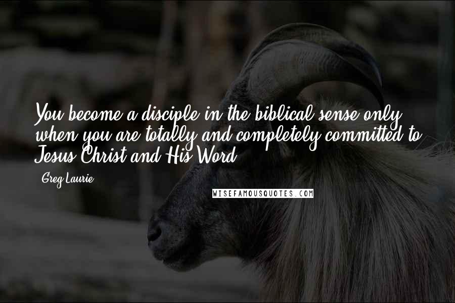 Greg Laurie Quotes: You become a disciple in the biblical sense only when you are totally and completely committed to Jesus Christ and His Word.