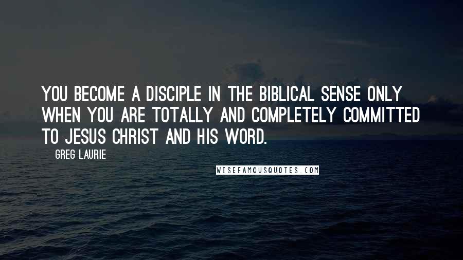 Greg Laurie Quotes: You become a disciple in the biblical sense only when you are totally and completely committed to Jesus Christ and His Word.