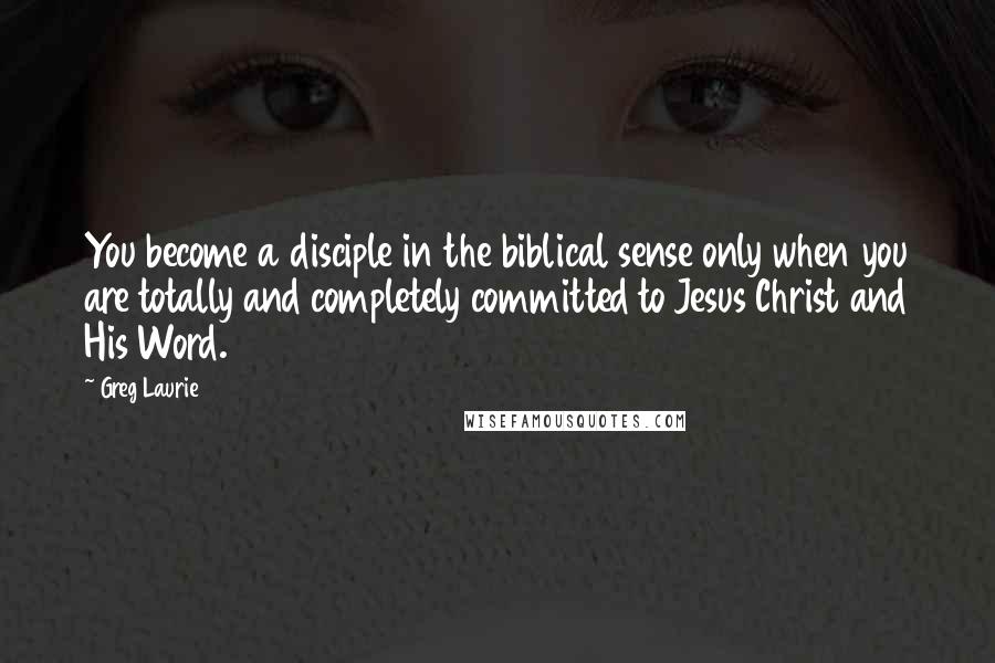 Greg Laurie Quotes: You become a disciple in the biblical sense only when you are totally and completely committed to Jesus Christ and His Word.