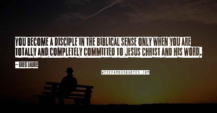 Greg Laurie Quotes: You become a disciple in the biblical sense only when you are totally and completely committed to Jesus Christ and His Word.