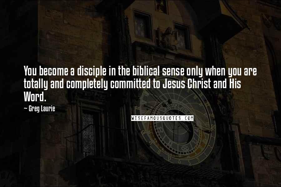 Greg Laurie Quotes: You become a disciple in the biblical sense only when you are totally and completely committed to Jesus Christ and His Word.