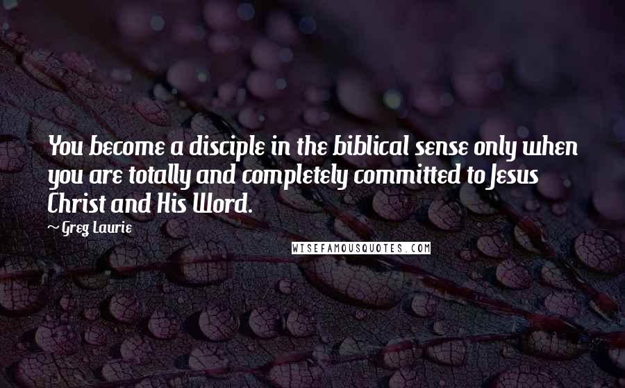 Greg Laurie Quotes: You become a disciple in the biblical sense only when you are totally and completely committed to Jesus Christ and His Word.