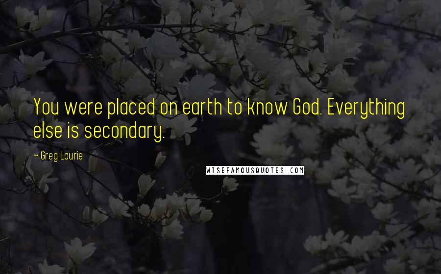 Greg Laurie Quotes: You were placed on earth to know God. Everything else is secondary.