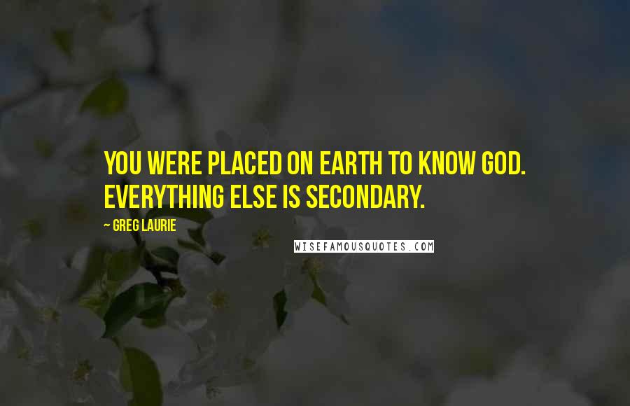 Greg Laurie Quotes: You were placed on earth to know God. Everything else is secondary.