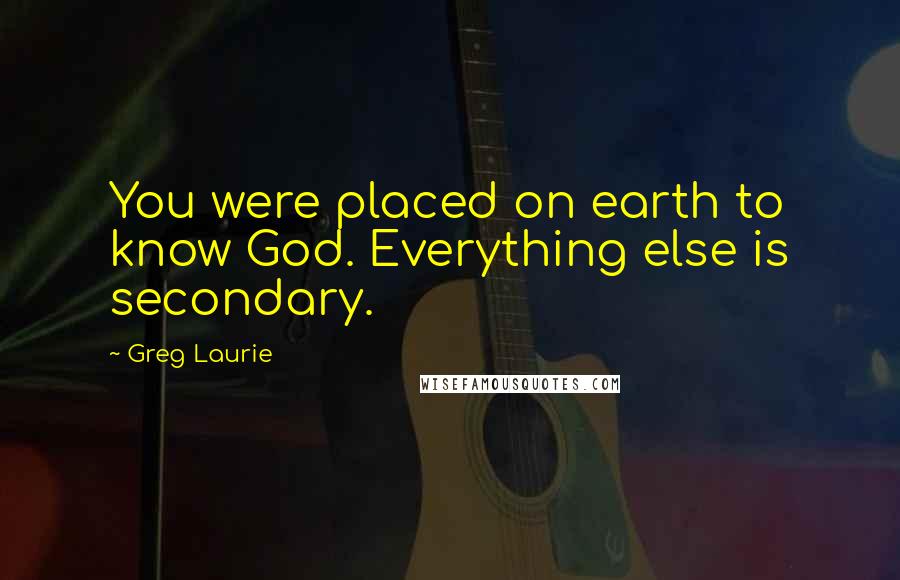 Greg Laurie Quotes: You were placed on earth to know God. Everything else is secondary.