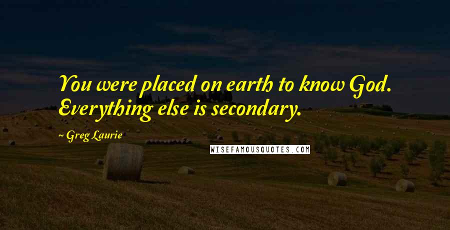 Greg Laurie Quotes: You were placed on earth to know God. Everything else is secondary.