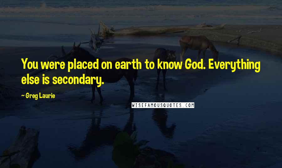 Greg Laurie Quotes: You were placed on earth to know God. Everything else is secondary.