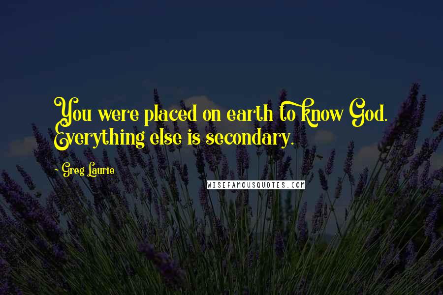 Greg Laurie Quotes: You were placed on earth to know God. Everything else is secondary.