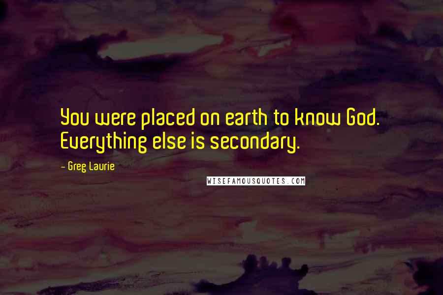 Greg Laurie Quotes: You were placed on earth to know God. Everything else is secondary.