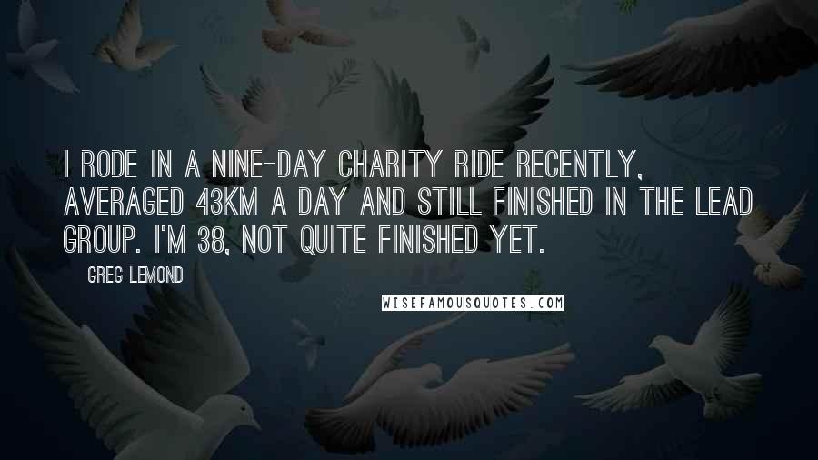 Greg LeMond Quotes: I rode in a nine-day charity ride recently, averaged 43km a day and still finished in the lead group. I'm 38, not quite finished yet.