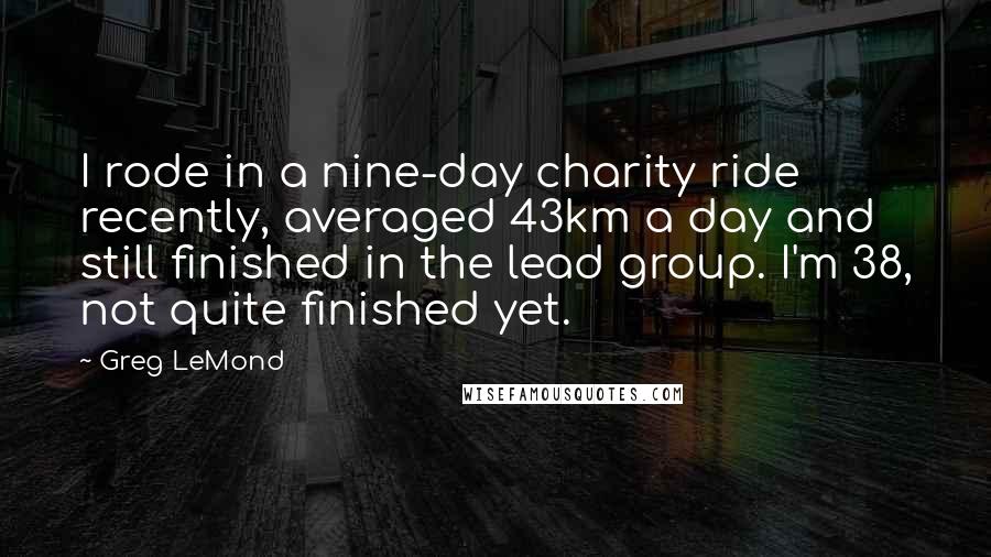 Greg LeMond Quotes: I rode in a nine-day charity ride recently, averaged 43km a day and still finished in the lead group. I'm 38, not quite finished yet.