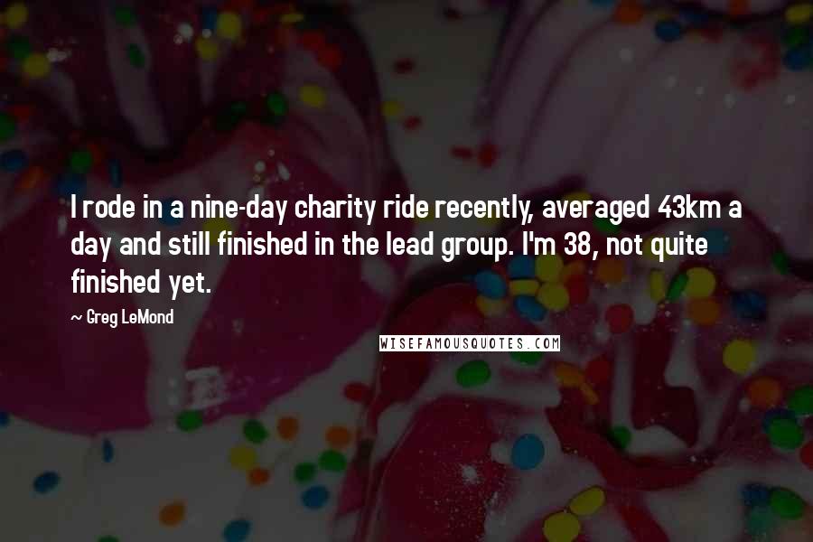 Greg LeMond Quotes: I rode in a nine-day charity ride recently, averaged 43km a day and still finished in the lead group. I'm 38, not quite finished yet.