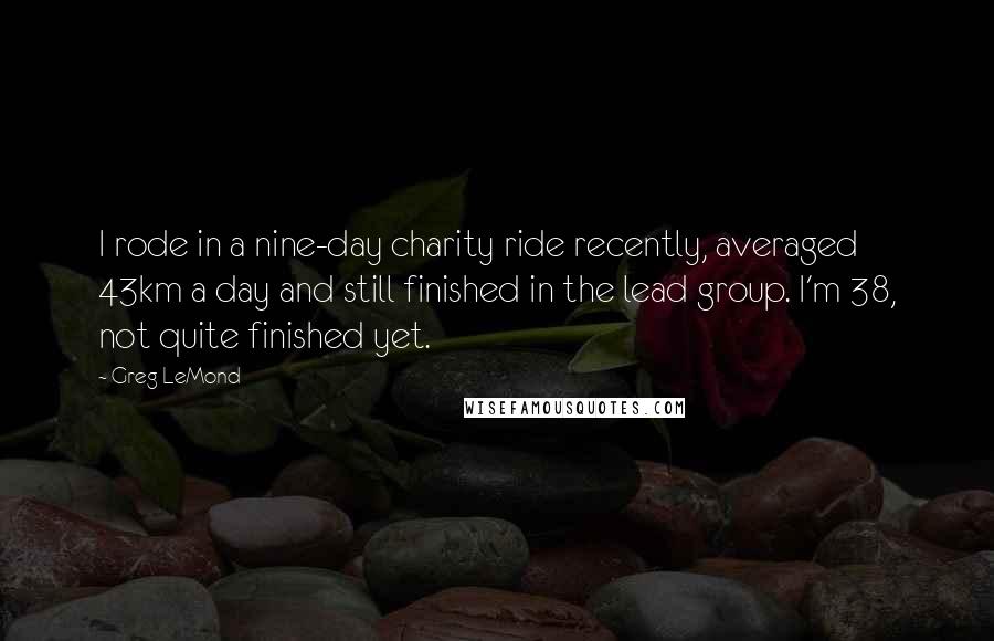 Greg LeMond Quotes: I rode in a nine-day charity ride recently, averaged 43km a day and still finished in the lead group. I'm 38, not quite finished yet.