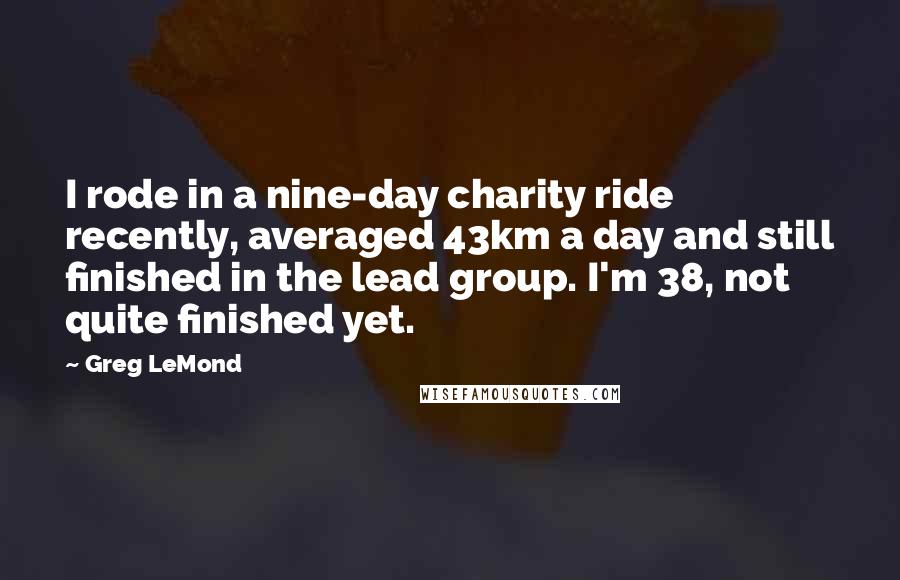 Greg LeMond Quotes: I rode in a nine-day charity ride recently, averaged 43km a day and still finished in the lead group. I'm 38, not quite finished yet.