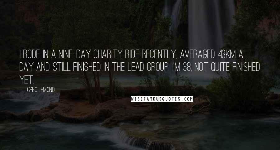 Greg LeMond Quotes: I rode in a nine-day charity ride recently, averaged 43km a day and still finished in the lead group. I'm 38, not quite finished yet.