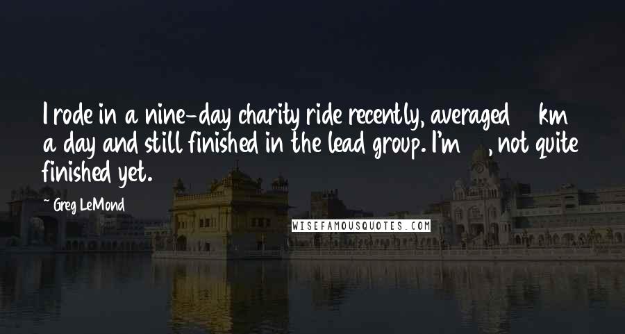 Greg LeMond Quotes: I rode in a nine-day charity ride recently, averaged 43km a day and still finished in the lead group. I'm 38, not quite finished yet.