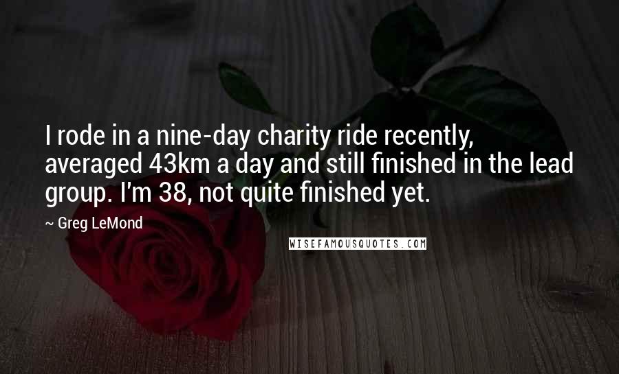 Greg LeMond Quotes: I rode in a nine-day charity ride recently, averaged 43km a day and still finished in the lead group. I'm 38, not quite finished yet.