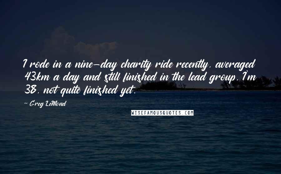 Greg LeMond Quotes: I rode in a nine-day charity ride recently, averaged 43km a day and still finished in the lead group. I'm 38, not quite finished yet.