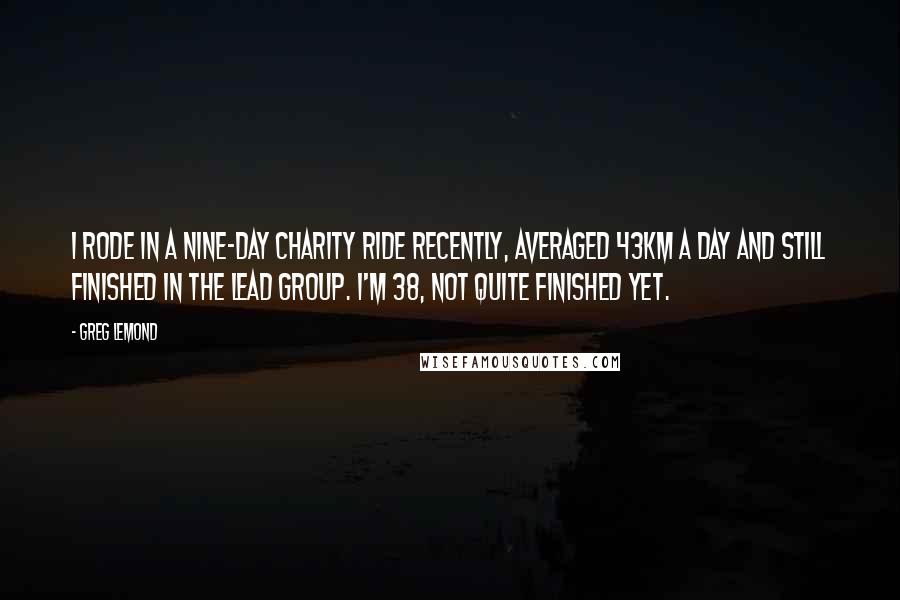 Greg LeMond Quotes: I rode in a nine-day charity ride recently, averaged 43km a day and still finished in the lead group. I'm 38, not quite finished yet.