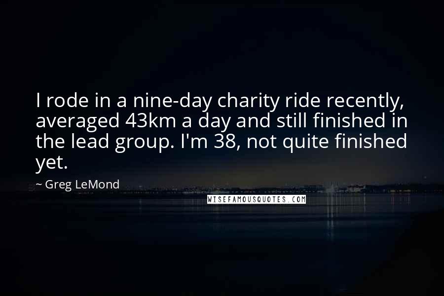 Greg LeMond Quotes: I rode in a nine-day charity ride recently, averaged 43km a day and still finished in the lead group. I'm 38, not quite finished yet.