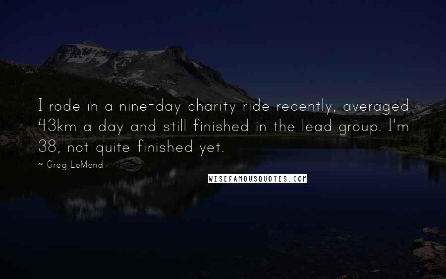 Greg LeMond Quotes: I rode in a nine-day charity ride recently, averaged 43km a day and still finished in the lead group. I'm 38, not quite finished yet.