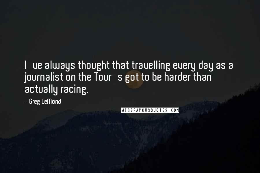 Greg LeMond Quotes: I've always thought that travelling every day as a journalist on the Tour's got to be harder than actually racing.