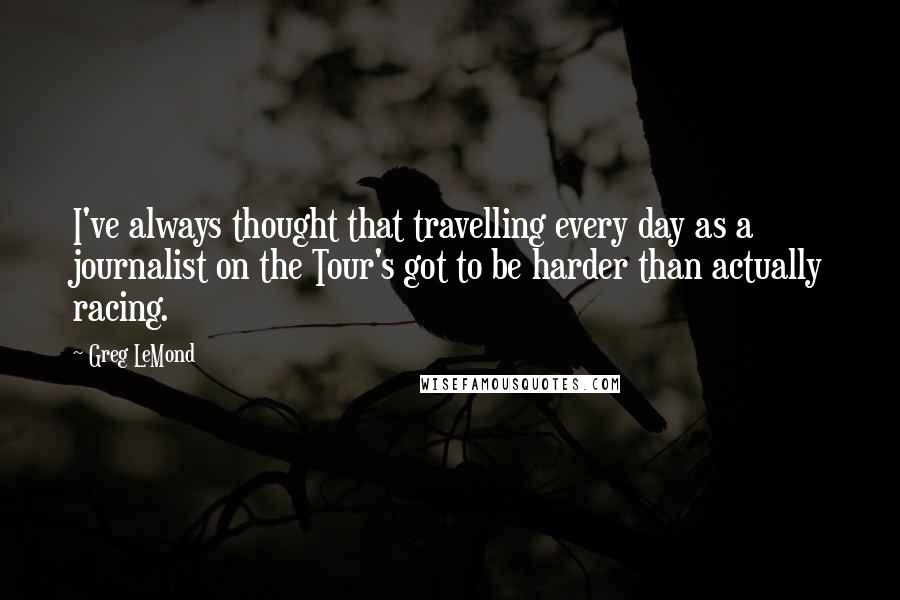Greg LeMond Quotes: I've always thought that travelling every day as a journalist on the Tour's got to be harder than actually racing.