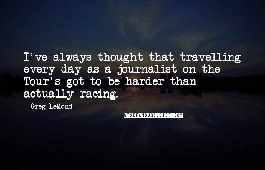 Greg LeMond Quotes: I've always thought that travelling every day as a journalist on the Tour's got to be harder than actually racing.