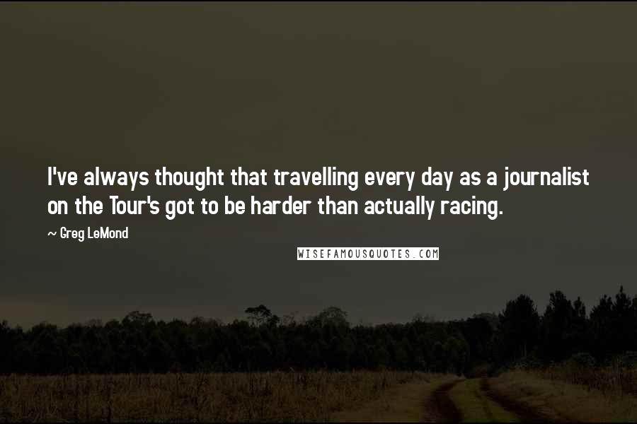 Greg LeMond Quotes: I've always thought that travelling every day as a journalist on the Tour's got to be harder than actually racing.