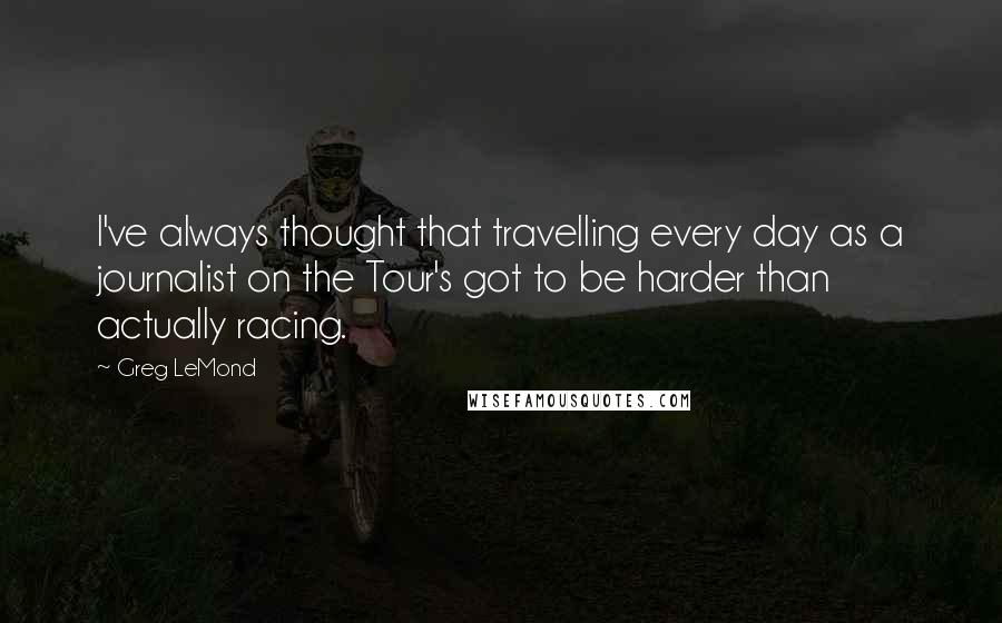 Greg LeMond Quotes: I've always thought that travelling every day as a journalist on the Tour's got to be harder than actually racing.