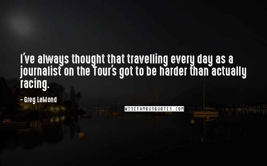 Greg LeMond Quotes: I've always thought that travelling every day as a journalist on the Tour's got to be harder than actually racing.