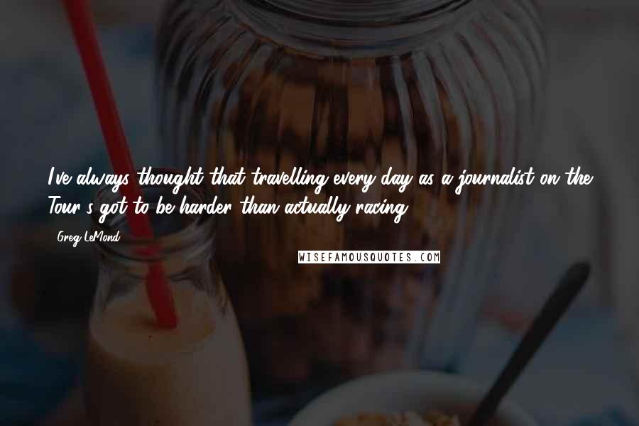 Greg LeMond Quotes: I've always thought that travelling every day as a journalist on the Tour's got to be harder than actually racing.