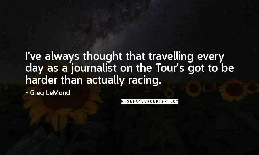 Greg LeMond Quotes: I've always thought that travelling every day as a journalist on the Tour's got to be harder than actually racing.