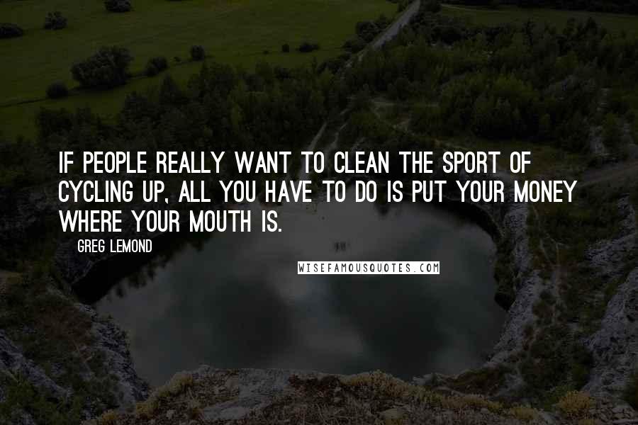 Greg LeMond Quotes: If people really want to clean the sport of cycling up, all you have to do is put your money where your mouth is.