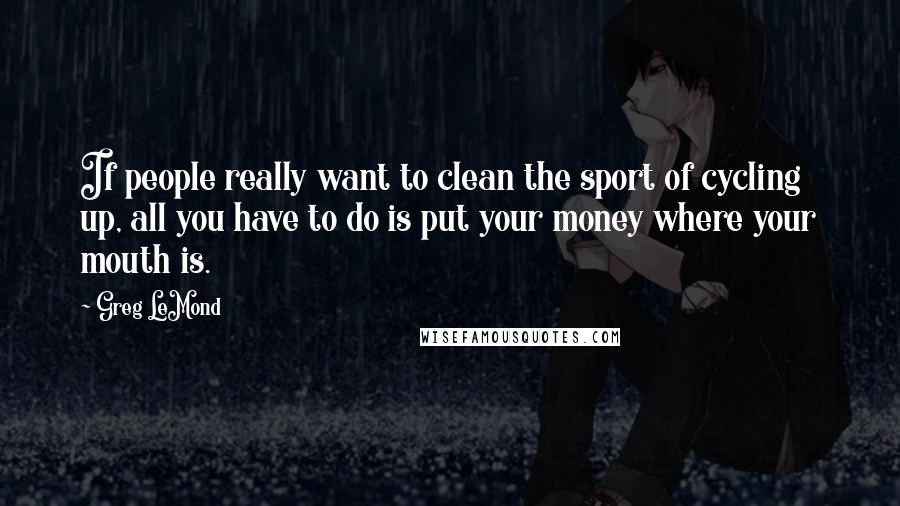 Greg LeMond Quotes: If people really want to clean the sport of cycling up, all you have to do is put your money where your mouth is.