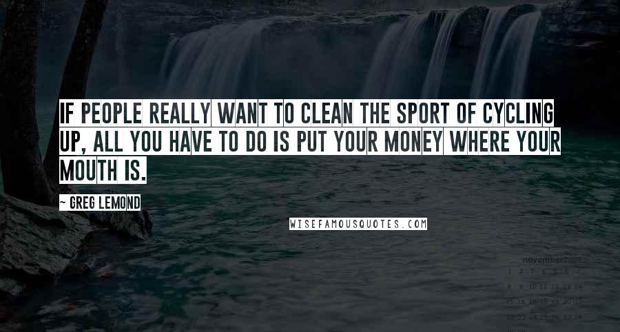 Greg LeMond Quotes: If people really want to clean the sport of cycling up, all you have to do is put your money where your mouth is.