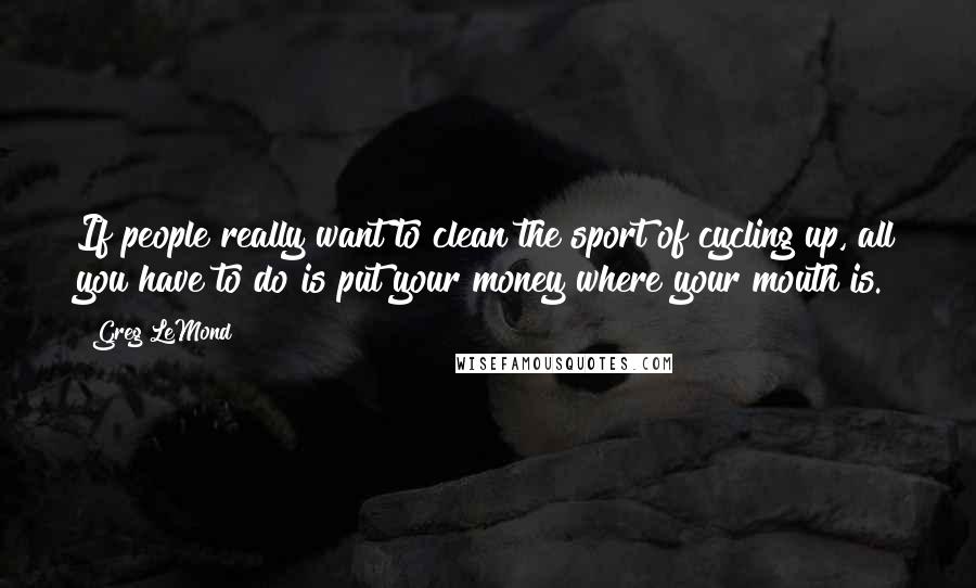 Greg LeMond Quotes: If people really want to clean the sport of cycling up, all you have to do is put your money where your mouth is.