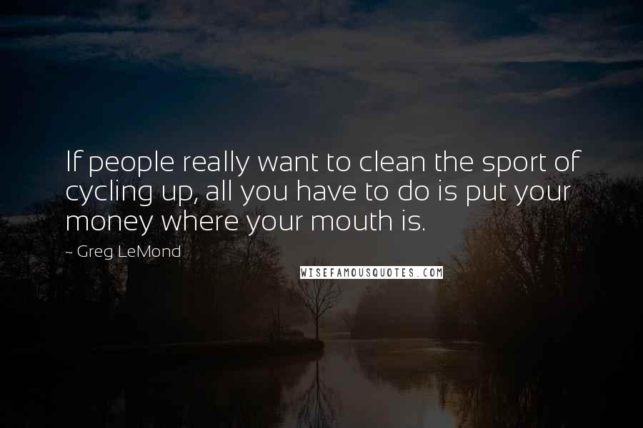Greg LeMond Quotes: If people really want to clean the sport of cycling up, all you have to do is put your money where your mouth is.
