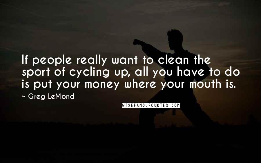 Greg LeMond Quotes: If people really want to clean the sport of cycling up, all you have to do is put your money where your mouth is.