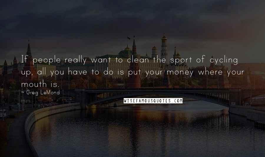 Greg LeMond Quotes: If people really want to clean the sport of cycling up, all you have to do is put your money where your mouth is.