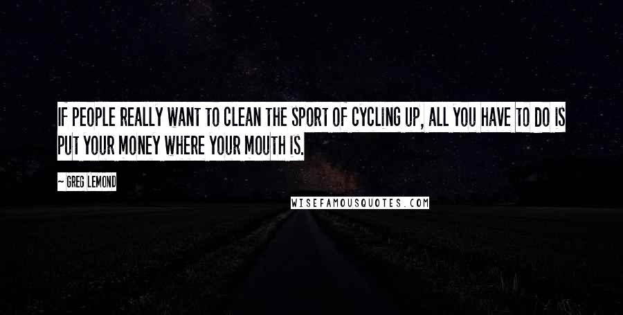 Greg LeMond Quotes: If people really want to clean the sport of cycling up, all you have to do is put your money where your mouth is.