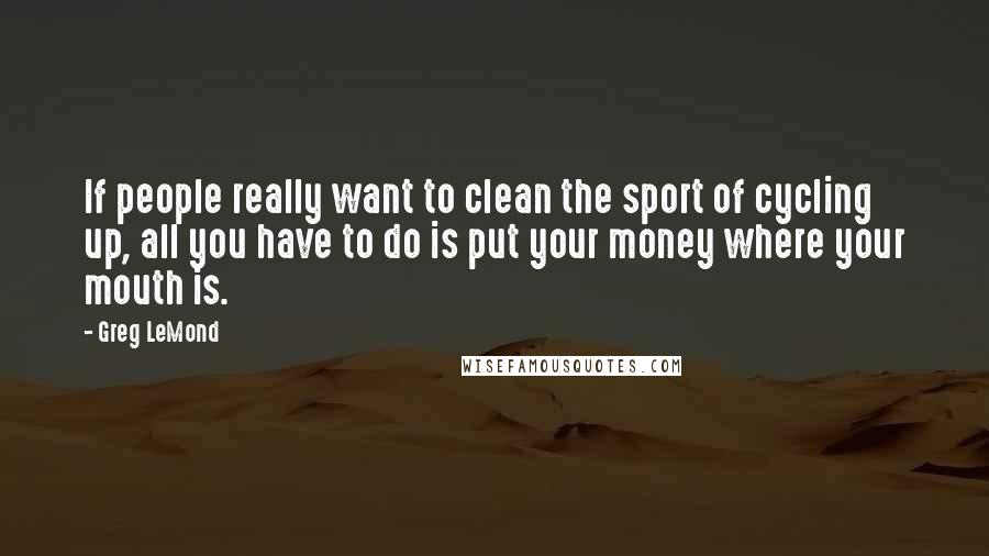 Greg LeMond Quotes: If people really want to clean the sport of cycling up, all you have to do is put your money where your mouth is.
