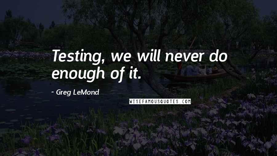 Greg LeMond Quotes: Testing, we will never do enough of it.